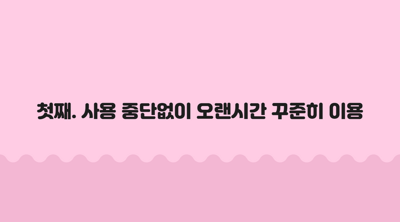 첫째. 사용 중단없이 오랜시간 꾸준히 이용